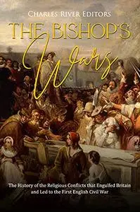 The Bishops’ Wars: The History of the Religious Conflicts that Engulfed Britain and Led to the First English Civil War