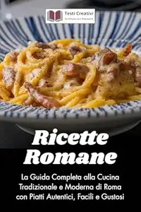 Ricette Romane: La Guida Completa alla Cucina Tradizionale e Moderna di Roma con Piatti Autentici, Facili e Gustosi