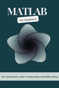 MATLAB For Beginners: The Comprehensive Guide To Programming And Problem Solving