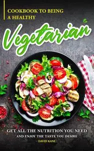Cookbook to Being a Healthy Vegetarian: Get All the Nutrition You Need and Enjoy the Taste You Desire