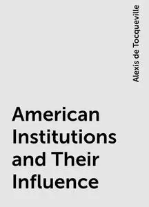 «American Institutions and Their Influence» by Alexis de Tocqueville
