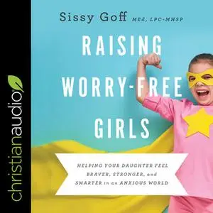 «Raising Worry-Free Girls: Helping Your Daughter Feel Braver, Stronger, and Smarter in an Anxious World» by Sissy Goff