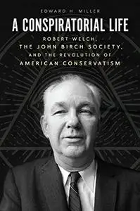 A Conspiratorial Life: Robert Welch, the John Birch Society, and the Revolution of American Conservatism