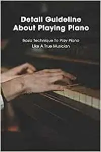 Detail Guideline About Playing Piano: Basic Technique To Play Piano Like A True Musician: How To Play Piano For Beginners