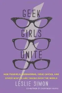 Geek Girls Unite: How Fangirls, Bookworms, Indie Chicks, and Other Misfits Are Taking Over the World