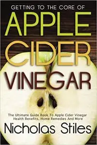 Getting To The Core Of Apple Cider Vinegar:The Ultimate Guide Book To Apple Cider Vinegar Health Benefits, Home Remedies