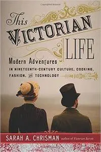 This Victorian Life: Modern Adventures in Nineteenth-Century Culture, Cooking, Fashion, and Technology