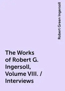 «The Works of Robert G. Ingersoll, Volume VIII. / Interviews» by Robert Green Ingersoll