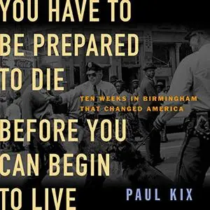 You Have to Be Prepared to Die Before You Can Begin to Live: Ten Weeks in Birmingham That Changed America [Audiobook]