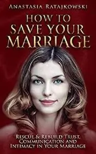 How to Save Your Marriage - Rescue & Rebuild Trust, Communication and Intimacy in Your Marriage