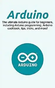 Arduino: The ultimate Arduino guide for beginners, including Arduino programming, Arduino cookbook, tips, tricks, and more!