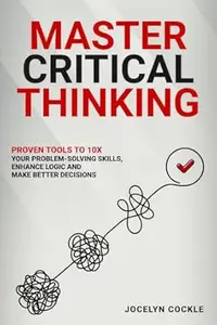 Master Your Critical Thinking : Proven Tools To 10X Your Problem-Solving Skills, Enhance Logic And Make Better Decisions