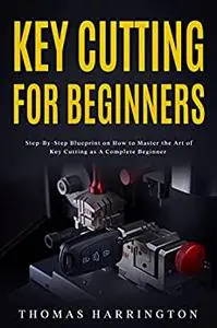 Key Cutting for Beginners: Step-By-Step Blueprint on How to Master the Art of Key Cutting as A Complete Beginner