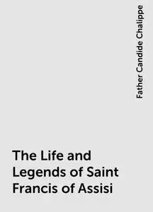 «The Life and Legends of Saint Francis of Assisi» by Father Candide Chalippe