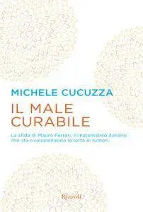 Michele Cucuzza - Il male curabile. La sfida di Mauro Ferrari, il matematico italiano che sta rivoluzionando la lotta ai tumori