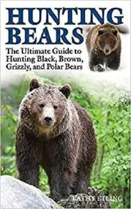 Hunting Bears: The Ultimate Guide to Hunting Black, Brown, Grizzly, and Polar Bears