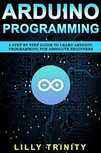 Arduino Programming : A Step by Step Guide to Learn Arduino Programming For Absolute Beginners
