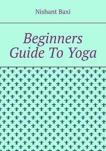 «Beginners Guide To Yoga» by Nishant Baxi