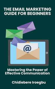 THE EMAIL MARKETING GUIDE FOR BEGINNERS : Mastering the Power of Effective Communication
