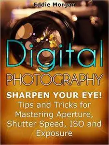 Digital Photography: Sharpen Your Eye! Tips and Tricks for Mastering Aperture, Shutter Speed, ISO and Exposure