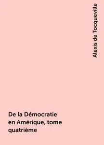 «De la Démocratie en Amérique, tome quatrième» by Alexis de Tocqueville