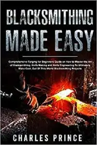 Blacksmithing Made Easy: Comprehensive Forging for Beginners Guide on How to Master the Art of Bladesmithing