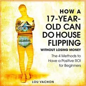 How a 17-Year-Old Can Do House Flipping Without Losing Money: The 4 Methods to Have a Positive ROI for Beginners [Audiobook]