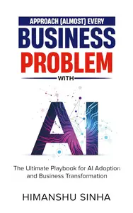 Approach (Almost) Every Business Problem with A.I.: The Ultimate Playbook for AI Adoption and Business Transformation