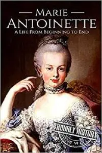 Marie Antoinette: A Life From Beginning to End (Biographies of French Royalty)