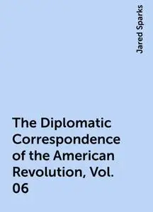 «The Diplomatic Correspondence of the American Revolution, Vol. 06» by Jared Sparks