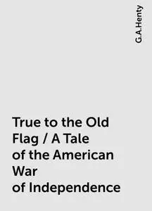 «True to the Old Flag / A Tale of the American War of Independence» by G.A.Henty