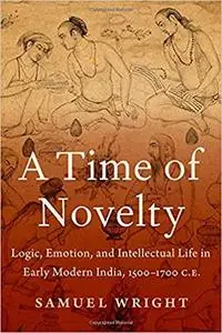 A Time of Novelty: Logic, Emotion, and Intellectual Life in Early Modern India, 1500-1700 C.E.