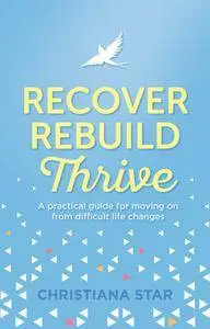 Recover, Rebuild, Thrive: A practical guide for moving on from difficult life changes