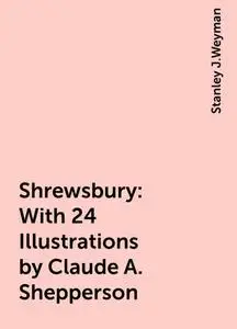 «Shrewsbury: With 24 Illustrations by Claude A. Shepperson» by Stanley J.Weyman