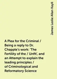 «A Plea for the Criminal / Being a reply to Dr. Chapple's work: 'The Fertility of the / Unfit', and an Attempt to explai