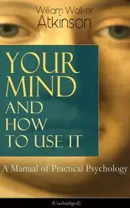 Your Mind and How to Use It: A Manual of Practical Psychology (Unabridged): From the American pioneer of the New Thought...