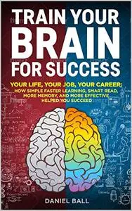 Train Your Brain For Success: Your Life, Your Job, Your Career: How Simple Faster Learning, Smart Read, More Memory