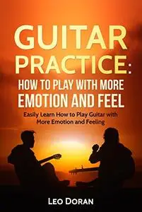 Guitar Practice: How to play with more emotion and feel: Easily Learn How to Play Guitar with More Emotion and Feeling