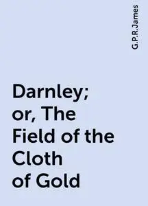 «Darnley; or, The Field of the Cloth of Gold» by G. P. R. James