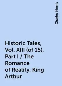 «Historic Tales, Vol. XIII (of 15), Part I / The Romance of Reality. King Arthur» by Charles Morris