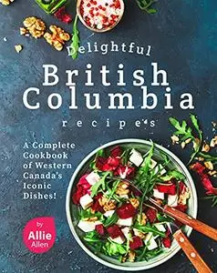 Delightful British Columbia Recipes: A Complete Cookbook of Western Canada's Iconic Dishes!