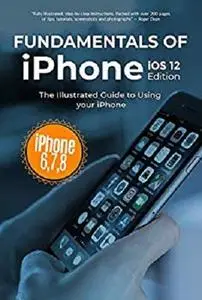 Fundamentals of iPhone iOS 12 Edition: The Illustrated Guide to Using iPhone 6, 7 & 8 (Computer Fundamentals Book 18)