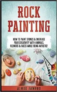 Rock Painting: How To Paint Stones & Increase Your Creativity With Animals, Flowers & Faces While Being Artistic!