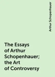 «The Essays of Arthur Schopenhauer; the Art of Controversy» by Arthur Schopenhauer