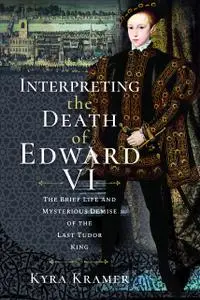 Interpreting the Death of Edward VI: The Life and Mysterious Demise of the Last Tudor King