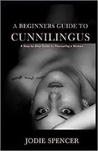 A BEGINNERS GUIDE TO CUNNILINGUS: A Step by Step Guide to Pleasuring a Woman