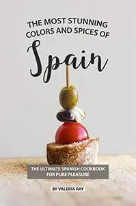 The Most Stunning Colors and Spices of Spain: The Ultimate Spanish Cookbook for Pure Pleasure