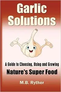 Garlic Solutions: A Guide to Choosing, Using and Growing Nature's Super Food