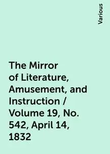 «The Mirror of Literature, Amusement, and Instruction / Volume 19, No. 542, April 14, 1832» by Various
