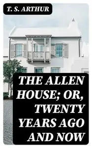 «The Allen House; Or, Twenty Years Ago and Now» by T.S.Arthur